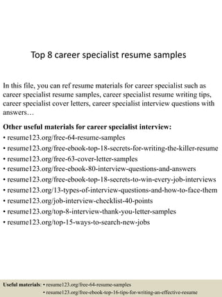 Top 8 career specialist resume samples
In this file, you can ref resume materials for career specialist such as
career specialist resume samples, career specialist resume writing tips,
career specialist cover letters, career specialist interview questions with
answers…
Other useful materials for career specialist interview:
• resume123.org/free-64-resume-samples
• resume123.org/free-ebook-top-18-secrets-for-writing-the-killer-resume
• resume123.org/free-63-cover-letter-samples
• resume123.org/free-ebook-80-interview-questions-and-answers
• resume123.org/free-ebook-top-18-secrets-to-win-every-job-interviews
• resume123.org/13-types-of-interview-questions-and-how-to-face-them
• resume123.org/job-interview-checklist-40-points
• resume123.org/top-8-interview-thank-you-letter-samples
• resume123.org/top-15-ways-to-search-new-jobs
Useful materials: • resume123.org/free-64-resume-samples
• resume123.org/free-ebook-top-16-tips-for-writing-an-effective-resume
 