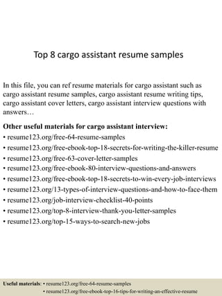 Top 8 cargo assistant resume samples
In this file, you can ref resume materials for cargo assistant such as
cargo assistant resume samples, cargo assistant resume writing tips,
cargo assistant cover letters, cargo assistant interview questions with
answers…
Other useful materials for cargo assistant interview:
• resume123.org/free-64-resume-samples
• resume123.org/free-ebook-top-18-secrets-for-writing-the-killer-resume
• resume123.org/free-63-cover-letter-samples
• resume123.org/free-ebook-80-interview-questions-and-answers
• resume123.org/free-ebook-top-18-secrets-to-win-every-job-interviews
• resume123.org/13-types-of-interview-questions-and-how-to-face-them
• resume123.org/job-interview-checklist-40-points
• resume123.org/top-8-interview-thank-you-letter-samples
• resume123.org/top-15-ways-to-search-new-jobs
Useful materials: • resume123.org/free-64-resume-samples
• resume123.org/free-ebook-top-16-tips-for-writing-an-effective-resume
 