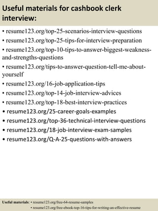 Useful materials for cashbook clerk
interview:
• resume123.org/top-25-scenarios-interview-questions
• resume123.org/top-25-tips-for-interview-preparation
• resume123.org/top-10-tips-to-answer-biggest-weakness-
and-strengths-questions
• resume123.org/tips-to-answer-question-tell-me-about-
yourself
• resume123.org/16-job-application-tips
• resume123.org/top-14-job-interview-advices
• resume123.org/top-18-best-interview-practices
• resume123.org/25-career-goals-examples
• resume123.org/top-36-technical-interview-questions
• resume123.org/18-job-interview-exam-samples
• resume123.org/Q-A-25-questions-with-answers
Useful materials: • resume123.org/free-64-resume-samples
• resume123.org/free-ebook-top-16-tips-for-writing-an-effective-resume
 