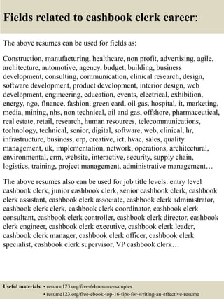 Fields related to cashbook clerk career:
The above resumes can be used for fields as:
Construction, manufacturing, healthcare, non profit, advertising, agile,
architecture, automotive, agency, budget, building, business
development, consulting, communication, clinical research, design,
software development, product development, interior design, web
development, engineering, education, events, electrical, exhibition,
energy, ngo, finance, fashion, green card, oil gas, hospital, it, marketing,
media, mining, nhs, non technical, oil and gas, offshore, pharmaceutical,
real estate, retail, research, human resources, telecommunications,
technology, technical, senior, digital, software, web, clinical, hr,
infrastructure, business, erp, creative, ict, hvac, sales, quality
management, uk, implementation, network, operations, architectural,
environmental, crm, website, interactive, security, supply chain,
logistics, training, project management, administrative management…
The above resumes also can be used for job title levels: entry level
cashbook clerk, junior cashbook clerk, senior cashbook clerk, cashbook
clerk assistant, cashbook clerk associate, cashbook clerk administrator,
cashbook clerk clerk, cashbook clerk coordinator, cashbook clerk
consultant, cashbook clerk controller, cashbook clerk director, cashbook
clerk engineer, cashbook clerk executive, cashbook clerk leader,
cashbook clerk manager, cashbook clerk officer, cashbook clerk
specialist, cashbook clerk supervisor, VP cashbook clerk…
Useful materials: • resume123.org/free-64-resume-samples
• resume123.org/free-ebook-top-16-tips-for-writing-an-effective-resume
 