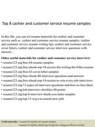 Top 8 cashier and customer service resume samples
In this file, you can ref resume materials for cashier and customer
service such as cashier and customer service resume samples, cashier
and customer service resume writing tips, cashier and customer service
cover letters, cashier and customer service interview questions with
answers…
Other useful materials for cashier and customer service interview:
• resume123.org/free-64-resume-samples
• resume123.org/free-ebook-top-18-secrets-for-writing-the-killer-resume
• resume123.org/free-63-cover-letter-samples
• resume123.org/free-ebook-80-interview-questions-and-answers
• resume123.org/free-ebook-top-18-secrets-to-win-every-job-interviews
• resume123.org/13-types-of-interview-questions-and-how-to-face-them
• resume123.org/job-interview-checklist-40-points
• resume123.org/top-8-interview-thank-you-letter-samples
• resume123.org/top-15-ways-to-search-new-jobs
Useful materials: • resume123.org/free-64-resume-samples
• resume123.org/free-ebook-top-16-tips-for-writing-an-effective-resume
 