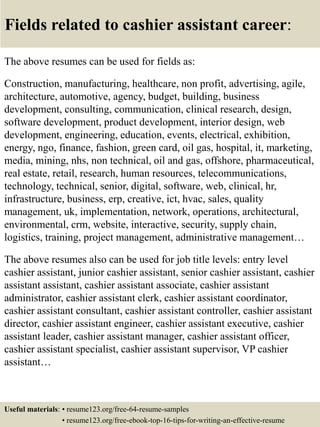 Fields related to cashier assistant career:
The above resumes can be used for fields as:
Construction, manufacturing, healthcare, non profit, advertising, agile,
architecture, automotive, agency, budget, building, business
development, consulting, communication, clinical research, design,
software development, product development, interior design, web
development, engineering, education, events, electrical, exhibition,
energy, ngo, finance, fashion, green card, oil gas, hospital, it, marketing,
media, mining, nhs, non technical, oil and gas, offshore, pharmaceutical,
real estate, retail, research, human resources, telecommunications,
technology, technical, senior, digital, software, web, clinical, hr,
infrastructure, business, erp, creative, ict, hvac, sales, quality
management, uk, implementation, network, operations, architectural,
environmental, crm, website, interactive, security, supply chain,
logistics, training, project management, administrative management…
The above resumes also can be used for job title levels: entry level
cashier assistant, junior cashier assistant, senior cashier assistant, cashier
assistant assistant, cashier assistant associate, cashier assistant
administrator, cashier assistant clerk, cashier assistant coordinator,
cashier assistant consultant, cashier assistant controller, cashier assistant
director, cashier assistant engineer, cashier assistant executive, cashier
assistant leader, cashier assistant manager, cashier assistant officer,
cashier assistant specialist, cashier assistant supervisor, VP cashier
assistant…
Useful materials: • resume123.org/free-64-resume-samples
• resume123.org/free-ebook-top-16-tips-for-writing-an-effective-resume
 