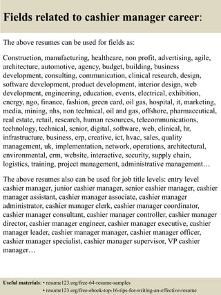 Fields related to cashier manager career:
The above resumes can be used for fields as:
Construction, manufacturing, healthcare, non profit, advertising, agile,
architecture, automotive, agency, budget, building, business
development, consulting, communication, clinical research, design,
software development, product development, interior design, web
development, engineering, education, events, electrical, exhibition,
energy, ngo, finance, fashion, green card, oil gas, hospital, it, marketing,
media, mining, nhs, non technical, oil and gas, offshore, pharmaceutical,
real estate, retail, research, human resources, telecommunications,
technology, technical, senior, digital, software, web, clinical, hr,
infrastructure, business, erp, creative, ict, hvac, sales, quality
management, uk, implementation, network, operations, architectural,
environmental, crm, website, interactive, security, supply chain,
logistics, training, project management, administrative management…
The above resumes also can be used for job title levels: entry level
cashier manager, junior cashier manager, senior cashier manager, cashier
manager assistant, cashier manager associate, cashier manager
administrator, cashier manager clerk, cashier manager coordinator,
cashier manager consultant, cashier manager controller, cashier manager
director, cashier manager engineer, cashier manager executive, cashier
manager leader, cashier manager manager, cashier manager officer,
cashier manager specialist, cashier manager supervisor, VP cashier
manager…
Useful materials: • resume123.org/free-64-resume-samples
• resume123.org/free-ebook-top-16-tips-for-writing-an-effective-resume
 