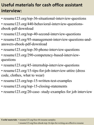 Useful materials for cash office assistant
interview:
• resume123.org/top-36-situational-interview-questions
• resume123.org/440-behavioral-interview-questions-
ebook-pdf-download
• resume123.org/top-40-second-interview-questions
• resume123.org/95-management-interview-questions-and-
answers-ebook-pdf-download
• resume123.org/top-30-phone-interview-questions
• resume123.org/290-competency-based-interview-
questions
• resume123.org/45-internship-interview-questions
• resume123.org/15-tips-for-job-interview-attire (dress
code, clothes, what to wear)
• resume123.org/top-15-written-test-examples
• resume123.org/top-15-closing-statements
• resume123.org/20-case- study-examples for job interview
Useful materials: • resume123.org/free-64-resume-samples
• resume123.org/free-ebook-top-16-tips-for-writing-an-effective-resume
 