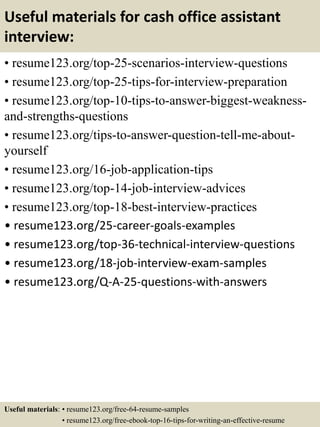 Useful materials for cash office assistant
interview:
• resume123.org/top-25-scenarios-interview-questions
• resume123.org/top-25-tips-for-interview-preparation
• resume123.org/top-10-tips-to-answer-biggest-weakness-
and-strengths-questions
• resume123.org/tips-to-answer-question-tell-me-about-
yourself
• resume123.org/16-job-application-tips
• resume123.org/top-14-job-interview-advices
• resume123.org/top-18-best-interview-practices
• resume123.org/25-career-goals-examples
• resume123.org/top-36-technical-interview-questions
• resume123.org/18-job-interview-exam-samples
• resume123.org/Q-A-25-questions-with-answers
Useful materials: • resume123.org/free-64-resume-samples
• resume123.org/free-ebook-top-16-tips-for-writing-an-effective-resume
 