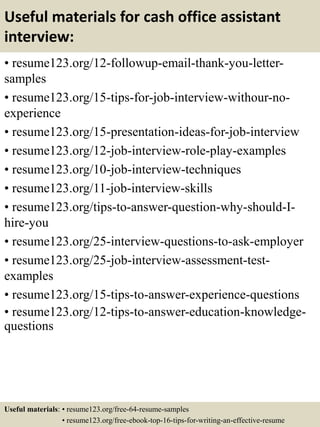 Useful materials for cash office assistant
interview:
• resume123.org/12-followup-email-thank-you-letter-
samples
• resume123.org/15-tips-for-job-interview-withour-no-
experience
• resume123.org/15-presentation-ideas-for-job-interview
• resume123.org/12-job-interview-role-play-examples
• resume123.org/10-job-interview-techniques
• resume123.org/11-job-interview-skills
• resume123.org/tips-to-answer-question-why-should-I-
hire-you
• resume123.org/25-interview-questions-to-ask-employer
• resume123.org/25-job-interview-assessment-test-
examples
• resume123.org/15-tips-to-answer-experience-questions
• resume123.org/12-tips-to-answer-education-knowledge-
questions
Useful materials: • resume123.org/free-64-resume-samples
• resume123.org/free-ebook-top-16-tips-for-writing-an-effective-resume
 