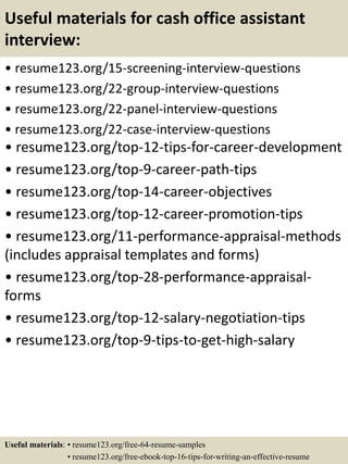 Useful materials for cash office assistant
interview:
• resume123.org/15-screening-interview-questions
• resume123.org/22-group-interview-questions
• resume123.org/22-panel-interview-questions
• resume123.org/22-case-interview-questions
• resume123.org/top-12-tips-for-career-development
• resume123.org/top-9-career-path-tips
• resume123.org/top-14-career-objectives
• resume123.org/top-12-career-promotion-tips
• resume123.org/11-performance-appraisal-methods
(includes appraisal templates and forms)
• resume123.org/top-28-performance-appraisal-
forms
• resume123.org/top-12-salary-negotiation-tips
• resume123.org/top-9-tips-to-get-high-salary
Useful materials: • resume123.org/free-64-resume-samples
• resume123.org/free-ebook-top-16-tips-for-writing-an-effective-resume
 