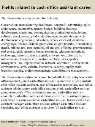 Fields related to cash office assistant career:
The above resumes can be used for fields as:
Construction, manufacturing, healthcare, non profit, advertising, agile,
architecture, automotive, agency, budget, building, business
development, consulting, communication, clinical research, design,
software development, product development, interior design, web
development, engineering, education, events, electrical, exhibition,
energy, ngo, finance, fashion, green card, oil gas, hospital, it, marketing,
media, mining, nhs, non technical, oil and gas, offshore, pharmaceutical,
real estate, retail, research, human resources, telecommunications,
technology, technical, senior, digital, software, web, clinical, hr,
infrastructure, business, erp, creative, ict, hvac, sales, quality
management, uk, implementation, network, operations, architectural,
environmental, crm, website, interactive, security, supply chain,
logistics, training, project management, administrative management…
The above resumes also can be used for job title levels: entry level cash
office assistant, junior cash office assistant, senior cash office assistant,
cash office assistant assistant, cash office assistant associate, cash office
assistant administrator, cash office assistant clerk, cash office assistant
coordinator, cash office assistant consultant, cash office assistant
controller, cash office assistant director, cash office assistant engineer,
cash office assistant executive, cash office assistant leader, cash office
assistant manager, cash office assistant officer, cash office assistant
specialist, cash office assistant supervisor, VP cash office assistant…
Useful materials: • resume123.org/free-64-resume-samples
• resume123.org/free-ebook-top-16-tips-for-writing-an-effective-resume
 