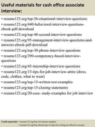 Useful materials for cash office associate
interview:
• resume123.org/top-36-situational-interview-questions
• resume123.org/440-behavioral-interview-questions-
ebook-pdf-download
• resume123.org/top-40-second-interview-questions
• resume123.org/95-management-interview-questions-and-
answers-ebook-pdf-download
• resume123.org/top-30-phone-interview-questions
• resume123.org/290-competency-based-interview-
questions
• resume123.org/45-internship-interview-questions
• resume123.org/15-tips-for-job-interview-attire (dress
code, clothes, what to wear)
• resume123.org/top-15-written-test-examples
• resume123.org/top-15-closing-statements
• resume123.org/20-case- study-examples for job interview
Useful materials: • resume123.org/free-64-resume-samples
• resume123.org/free-ebook-top-16-tips-for-writing-an-effective-resume
 