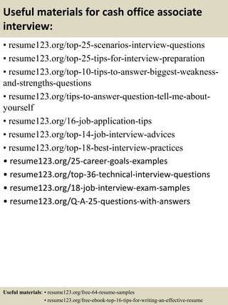 Useful materials for cash office associate
interview:
• resume123.org/top-25-scenarios-interview-questions
• resume123.org/top-25-tips-for-interview-preparation
• resume123.org/top-10-tips-to-answer-biggest-weakness-
and-strengths-questions
• resume123.org/tips-to-answer-question-tell-me-about-
yourself
• resume123.org/16-job-application-tips
• resume123.org/top-14-job-interview-advices
• resume123.org/top-18-best-interview-practices
• resume123.org/25-career-goals-examples
• resume123.org/top-36-technical-interview-questions
• resume123.org/18-job-interview-exam-samples
• resume123.org/Q-A-25-questions-with-answers
Useful materials: • resume123.org/free-64-resume-samples
• resume123.org/free-ebook-top-16-tips-for-writing-an-effective-resume
 