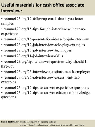 Useful materials for cash office associate
interview:
• resume123.org/12-followup-email-thank-you-letter-
samples
• resume123.org/15-tips-for-job-interview-withour-no-
experience
• resume123.org/15-presentation-ideas-for-job-interview
• resume123.org/12-job-interview-role-play-examples
• resume123.org/10-job-interview-techniques
• resume123.org/11-job-interview-skills
• resume123.org/tips-to-answer-question-why-should-I-
hire-you
• resume123.org/25-interview-questions-to-ask-employer
• resume123.org/25-job-interview-assessment-test-
examples
• resume123.org/15-tips-to-answer-experience-questions
• resume123.org/12-tips-to-answer-education-knowledge-
questions
Useful materials: • resume123.org/free-64-resume-samples
• resume123.org/free-ebook-top-16-tips-for-writing-an-effective-resume
 