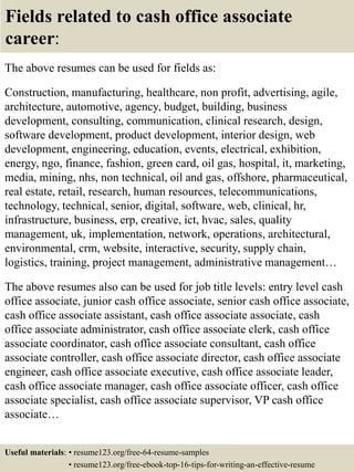 Fields related to cash office associate
career:
The above resumes can be used for fields as:
Construction, manufacturing, healthcare, non profit, advertising, agile,
architecture, automotive, agency, budget, building, business
development, consulting, communication, clinical research, design,
software development, product development, interior design, web
development, engineering, education, events, electrical, exhibition,
energy, ngo, finance, fashion, green card, oil gas, hospital, it, marketing,
media, mining, nhs, non technical, oil and gas, offshore, pharmaceutical,
real estate, retail, research, human resources, telecommunications,
technology, technical, senior, digital, software, web, clinical, hr,
infrastructure, business, erp, creative, ict, hvac, sales, quality
management, uk, implementation, network, operations, architectural,
environmental, crm, website, interactive, security, supply chain,
logistics, training, project management, administrative management…
The above resumes also can be used for job title levels: entry level cash
office associate, junior cash office associate, senior cash office associate,
cash office associate assistant, cash office associate associate, cash
office associate administrator, cash office associate clerk, cash office
associate coordinator, cash office associate consultant, cash office
associate controller, cash office associate director, cash office associate
engineer, cash office associate executive, cash office associate leader,
cash office associate manager, cash office associate officer, cash office
associate specialist, cash office associate supervisor, VP cash office
associate…
Useful materials: • resume123.org/free-64-resume-samples
• resume123.org/free-ebook-top-16-tips-for-writing-an-effective-resume
 