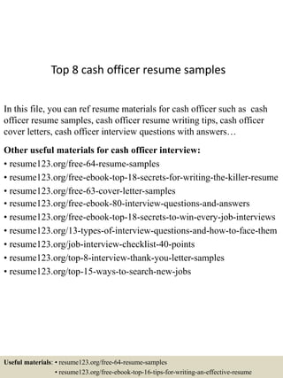 Top 8 cash officer resume samples
In this file, you can ref resume materials for cash officer such as cash
officer resume samples, cash officer resume writing tips, cash officer
cover letters, cash officer interview questions with answers…
Other useful materials for cash officer interview:
• resume123.org/free-64-resume-samples
• resume123.org/free-ebook-top-18-secrets-for-writing-the-killer-resume
• resume123.org/free-63-cover-letter-samples
• resume123.org/free-ebook-80-interview-questions-and-answers
• resume123.org/free-ebook-top-18-secrets-to-win-every-job-interviews
• resume123.org/13-types-of-interview-questions-and-how-to-face-them
• resume123.org/job-interview-checklist-40-points
• resume123.org/top-8-interview-thank-you-letter-samples
• resume123.org/top-15-ways-to-search-new-jobs
Useful materials: • resume123.org/free-64-resume-samples
• resume123.org/free-ebook-top-16-tips-for-writing-an-effective-resume
 