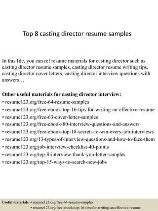 Top 8 casting director resume samples
In this file, you can ref resume materials for casting director such as
casting director resume samples, casting director resume writing tips,
casting director cover letters, casting director interview questions with
answers…
Other useful materials for casting director interview:
• resume123.org/free-64-resume-samples
• resume123.org/free-ebook-top-16-tips-for-writing-an-effective-resume
• resume123.org/free-63-cover-letter-samples
• resume123.org/free-ebook-80-interview-questions-and-answers
• resume123.org/free-ebook-top-18-secrets-to-win-every-job-interviews
• resume123.org/13-types-of-interview-questions-and-how-to-face-them
• resume123.org/job-interview-checklist-40-points
• resume123.org/top-8-interview-thank-you-letter-samples
• resume123.org/top-15-ways-to-search-new-jobs
Useful materials: • resume123.org/free-64-resume-samples
• resume123.org/free-ebook-top-16-tips-for-writing-an-effective-resume
 
