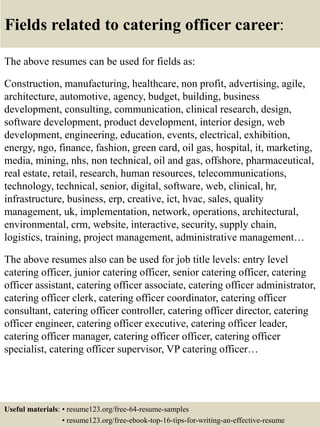 Fields related to catering officer career:
The above resumes can be used for fields as:
Construction, manufacturing, healthcare, non profit, advertising, agile,
architecture, automotive, agency, budget, building, business
development, consulting, communication, clinical research, design,
software development, product development, interior design, web
development, engineering, education, events, electrical, exhibition,
energy, ngo, finance, fashion, green card, oil gas, hospital, it, marketing,
media, mining, nhs, non technical, oil and gas, offshore, pharmaceutical,
real estate, retail, research, human resources, telecommunications,
technology, technical, senior, digital, software, web, clinical, hr,
infrastructure, business, erp, creative, ict, hvac, sales, quality
management, uk, implementation, network, operations, architectural,
environmental, crm, website, interactive, security, supply chain,
logistics, training, project management, administrative management…
The above resumes also can be used for job title levels: entry level
catering officer, junior catering officer, senior catering officer, catering
officer assistant, catering officer associate, catering officer administrator,
catering officer clerk, catering officer coordinator, catering officer
consultant, catering officer controller, catering officer director, catering
officer engineer, catering officer executive, catering officer leader,
catering officer manager, catering officer officer, catering officer
specialist, catering officer supervisor, VP catering officer…
Useful materials: • resume123.org/free-64-resume-samples
• resume123.org/free-ebook-top-16-tips-for-writing-an-effective-resume
 