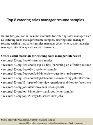 Top 8 catering sales manager resume samples
In this file, you can ref resume materials for catering sales manager such
as catering sales manager resume samples, catering sales manager
resume writing tips, catering sales manager cover letters, catering sales
manager interview questions with answers…
Other useful materials for catering sales manager interview:
• resume123.org/free-64-resume-samples
• resume123.org/free-ebook-top-16-tips-for-writing-an-effective-resume
• resume123.org/free-63-cover-letter-samples
• resume123.org/free-ebook-80-interview-questions-and-answers
• resume123.org/free-ebook-top-18-secrets-to-win-every-job-interviews
• resume123.org/13-types-of-interview-questions-and-how-to-face-them
• resume123.org/job-interview-checklist-40-points
• resume123.org/top-8-interview-thank-you-letter-samples
• resume123.org/top-15-ways-to-search-new-jobs
Useful materials: • resume123.org/free-64-resume-samples
• resume123.org/free-ebook-top-16-tips-for-writing-an-effective-resume
 