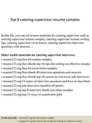 Top 8 catering supervisor resume samples
In this file, you can ref resume materials for catering supervisor such as
catering supervisor resume samples, catering supervisor resume writing
tips, catering supervisor cover letters, catering supervisor interview
questions with answers…
Other useful materials for catering supervisor interview:
• resume123.org/free-64-resume-samples
• resume123.org/free-ebook-top-16-tips-for-writing-an-effective-resume
• resume123.org/free-63-cover-letter-samples
• resume123.org/free-ebook-80-interview-questions-and-answers
• resume123.org/free-ebook-top-18-secrets-to-win-every-job-interviews
• resume123.org/13-types-of-interview-questions-and-how-to-face-them
• resume123.org/job-interview-checklist-40-points
• resume123.org/top-8-interview-thank-you-letter-samples
• resume123.org/top-15-ways-to-search-new-jobs
Useful materials: • resume123.org/free-64-resume-samples
• resume123.org/free-ebook-top-16-tips-for-writing-an-effective-resume
 