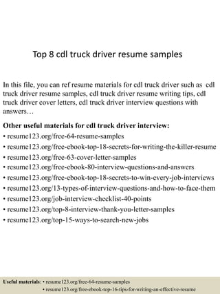 Top 8 cdl truck driver resume samples
In this file, you can ref resume materials for cdl truck driver such as cdl
truck driver resume samples, cdl truck driver resume writing tips, cdl
truck driver cover letters, cdl truck driver interview questions with
answers…
Other useful materials for cdl truck driver interview:
• resume123.org/free-64-resume-samples
• resume123.org/free-ebook-top-18-secrets-for-writing-the-killer-resume
• resume123.org/free-63-cover-letter-samples
• resume123.org/free-ebook-80-interview-questions-and-answers
• resume123.org/free-ebook-top-18-secrets-to-win-every-job-interviews
• resume123.org/13-types-of-interview-questions-and-how-to-face-them
• resume123.org/job-interview-checklist-40-points
• resume123.org/top-8-interview-thank-you-letter-samples
• resume123.org/top-15-ways-to-search-new-jobs
Useful materials: • resume123.org/free-64-resume-samples
• resume123.org/free-ebook-top-16-tips-for-writing-an-effective-resume
 