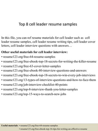 Top 8 cell leader resume samples
In this file, you can ref resume materials for cell leader such as cell
leader resume samples, cell leader resume writing tips, cell leader cover
letters, cell leader interview questions with answers…
Other useful materials for cell leader interview:
• resume123.org/free-64-resume-samples
• resume123.org/free-ebook-top-18-secrets-for-writing-the-killer-resume
• resume123.org/free-63-cover-letter-samples
• resume123.org/free-ebook-80-interview-questions-and-answers
• resume123.org/free-ebook-top-18-secrets-to-win-every-job-interviews
• resume123.org/13-types-of-interview-questions-and-how-to-face-them
• resume123.org/job-interview-checklist-40-points
• resume123.org/top-8-interview-thank-you-letter-samples
• resume123.org/top-15-ways-to-search-new-jobs
Useful materials: • resume123.org/free-64-resume-samples
• resume123.org/free-ebook-top-16-tips-for-writing-an-effective-resume
 