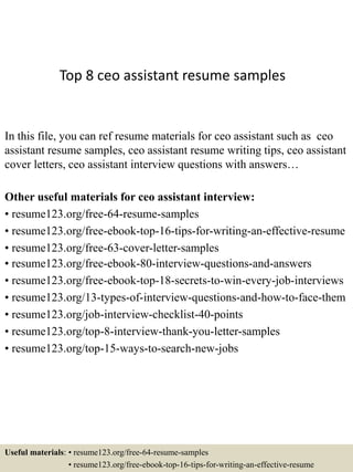 Top 8 ceo assistant resume samples
In this file, you can ref resume materials for ceo assistant such as ceo
assistant resume samples, ceo assistant resume writing tips, ceo assistant
cover letters, ceo assistant interview questions with answers…
Other useful materials for ceo assistant interview:
• resume123.org/free-64-resume-samples
• resume123.org/free-ebook-top-16-tips-for-writing-an-effective-resume
• resume123.org/free-63-cover-letter-samples
• resume123.org/free-ebook-80-interview-questions-and-answers
• resume123.org/free-ebook-top-18-secrets-to-win-every-job-interviews
• resume123.org/13-types-of-interview-questions-and-how-to-face-them
• resume123.org/job-interview-checklist-40-points
• resume123.org/top-8-interview-thank-you-letter-samples
• resume123.org/top-15-ways-to-search-new-jobs
Useful materials: • resume123.org/free-64-resume-samples
• resume123.org/free-ebook-top-16-tips-for-writing-an-effective-resume
 