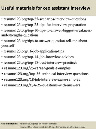 Useful materials for ceo assistant interview:
• resume123.org/top-25-scenarios-interview-questions
• resume123.org/top-25-tips-for-interview-preparation
• resume123.org/top-10-tips-to-answer-biggest-weakness-
and-strengths-questions
• resume123.org/tips-to-answer-question-tell-me-about-
yourself
• resume123.org/16-job-application-tips
• resume123.org/top-14-job-interview-advices
• resume123.org/top-18-best-interview-practices
• resume123.org/25-career-goals-examples
• resume123.org/top-36-technical-interview-questions
• resume123.org/18-job-interview-exam-samples
• resume123.org/Q-A-25-questions-with-answers
Useful materials: • resume123.org/free-64-resume-samples
• resume123.org/free-ebook-top-16-tips-for-writing-an-effective-resume
 