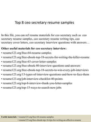 Top 8 ceo secretary resume samples
In this file, you can ref resume materials for ceo secretary such as ceo
secretary resume samples, ceo secretary resume writing tips, ceo
secretary cover letters, ceo secretary interview questions with answers…
Other useful materials for ceo secretary interview:
• resume123.org/free-64-resume-samples
• resume123.org/free-ebook-top-18-secrets-for-writing-the-killer-resume
• resume123.org/free-63-cover-letter-samples
• resume123.org/free-ebook-80-interview-questions-and-answers
• resume123.org/free-ebook-top-18-secrets-to-win-every-job-interviews
• resume123.org/13-types-of-interview-questions-and-how-to-face-them
• resume123.org/job-interview-checklist-40-points
• resume123.org/top-8-interview-thank-you-letter-samples
• resume123.org/top-15-ways-to-search-new-jobs
Useful materials: • resume123.org/free-64-resume-samples
• resume123.org/free-ebook-top-16-tips-for-writing-an-effective-resume
 