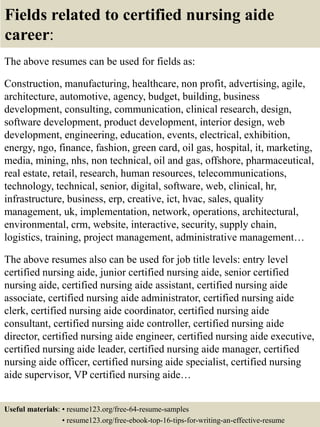Fields related to certified nursing aide
career:
The above resumes can be used for fields as:
Construction, manufacturing, healthcare, non profit, advertising, agile,
architecture, automotive, agency, budget, building, business
development, consulting, communication, clinical research, design,
software development, product development, interior design, web
development, engineering, education, events, electrical, exhibition,
energy, ngo, finance, fashion, green card, oil gas, hospital, it, marketing,
media, mining, nhs, non technical, oil and gas, offshore, pharmaceutical,
real estate, retail, research, human resources, telecommunications,
technology, technical, senior, digital, software, web, clinical, hr,
infrastructure, business, erp, creative, ict, hvac, sales, quality
management, uk, implementation, network, operations, architectural,
environmental, crm, website, interactive, security, supply chain,
logistics, training, project management, administrative management…
The above resumes also can be used for job title levels: entry level
certified nursing aide, junior certified nursing aide, senior certified
nursing aide, certified nursing aide assistant, certified nursing aide
associate, certified nursing aide administrator, certified nursing aide
clerk, certified nursing aide coordinator, certified nursing aide
consultant, certified nursing aide controller, certified nursing aide
director, certified nursing aide engineer, certified nursing aide executive,
certified nursing aide leader, certified nursing aide manager, certified
nursing aide officer, certified nursing aide specialist, certified nursing
aide supervisor, VP certified nursing aide…
Useful materials: • resume123.org/free-64-resume-samples
• resume123.org/free-ebook-top-16-tips-for-writing-an-effective-resume
 