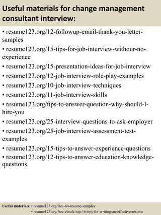 Useful materials for change management
consultant interview:
• resume123.org/12-followup-email-thank-you-letter-
samples
• resume123.org/15-tips-for-job-interview-withour-no-
experience
• resume123.org/15-presentation-ideas-for-job-interview
• resume123.org/12-job-interview-role-play-examples
• resume123.org/10-job-interview-techniques
• resume123.org/11-job-interview-skills
• resume123.org/tips-to-answer-question-why-should-I-
hire-you
• resume123.org/25-interview-questions-to-ask-employer
• resume123.org/25-job-interview-assessment-test-
examples
• resume123.org/15-tips-to-answer-experience-questions
• resume123.org/12-tips-to-answer-education-knowledge-
questions
Useful materials: • resume123.org/free-64-resume-samples
• resume123.org/free-ebook-top-16-tips-for-writing-an-effective-resume
 