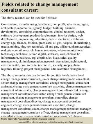 Fields related to change management
consultant career:
The above resumes can be used for fields as:
Construction, manufacturing, healthcare, non profit, advertising, agile,
architecture, automotive, agency, budget, building, business
development, consulting, communication, clinical research, design,
software development, product development, interior design, web
development, engineering, education, events, electrical, exhibition,
energy, ngo, finance, fashion, green card, oil gas, hospital, it, marketing,
media, mining, nhs, non technical, oil and gas, offshore, pharmaceutical,
real estate, retail, research, human resources, telecommunications,
technology, technical, senior, digital, software, web, clinical, hr,
infrastructure, business, erp, creative, ict, hvac, sales, quality
management, uk, implementation, network, operations, architectural,
environmental, crm, website, interactive, security, supply chain,
logistics, training, project management, administrative management…
The above resumes also can be used for job title levels: entry level
change management consultant, junior change management consultant,
senior change management consultant, change management consultant
assistant, change management consultant associate, change management
consultant administrator, change management consultant clerk, change
management consultant coordinator, change management consultant
consultant, change management consultant controller, change
management consultant director, change management consultant
engineer, change management consultant executive, change
management consultant leader, change management consultant manager,
change management consultant officer, change management consultant
specialist, change management consultant supervisor, VP change
management consultant…Useful materials: • resume123.org/free-64-resume-samples
• resume123.org/free-ebook-top-16-tips-for-writing-an-effective-resume
 