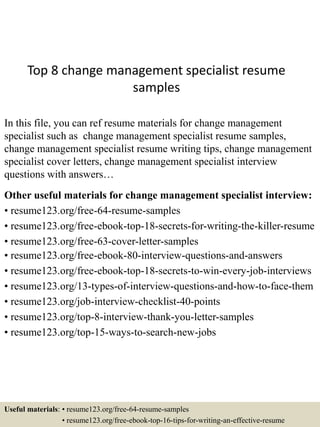 Top 8 change management specialist resume
samples
In this file, you can ref resume materials for change management
specialist such as change management specialist resume samples,
change management specialist resume writing tips, change management
specialist cover letters, change management specialist interview
questions with answers…
Other useful materials for change management specialist interview:
• resume123.org/free-64-resume-samples
• resume123.org/free-ebook-top-18-secrets-for-writing-the-killer-resume
• resume123.org/free-63-cover-letter-samples
• resume123.org/free-ebook-80-interview-questions-and-answers
• resume123.org/free-ebook-top-18-secrets-to-win-every-job-interviews
• resume123.org/13-types-of-interview-questions-and-how-to-face-them
• resume123.org/job-interview-checklist-40-points
• resume123.org/top-8-interview-thank-you-letter-samples
• resume123.org/top-15-ways-to-search-new-jobs
Useful materials: • resume123.org/free-64-resume-samples
• resume123.org/free-ebook-top-16-tips-for-writing-an-effective-resume
 