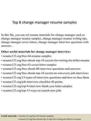 Top 8 change manager resume samples
In this file, you can ref resume materials for change manager such as
change manager resume samples, change manager resume writing tips,
change manager cover letters, change manager interview questions with
answers…
Other useful materials for change manager interview:
• resume123.org/free-64-resume-samples
• resume123.org/free-ebook-top-18-secrets-for-writing-the-killer-resume
• resume123.org/free-63-cover-letter-samples
• resume123.org/free-ebook-80-interview-questions-and-answers
• resume123.org/free-ebook-top-18-secrets-to-win-every-job-interviews
• resume123.org/13-types-of-interview-questions-and-how-to-face-them
• resume123.org/job-interview-checklist-40-points
• resume123.org/top-8-interview-thank-you-letter-samples
• resume123.org/top-15-ways-to-search-new-jobs
Useful materials: • resume123.org/free-64-resume-samples
• resume123.org/free-ebook-top-16-tips-for-writing-an-effective-resume
 