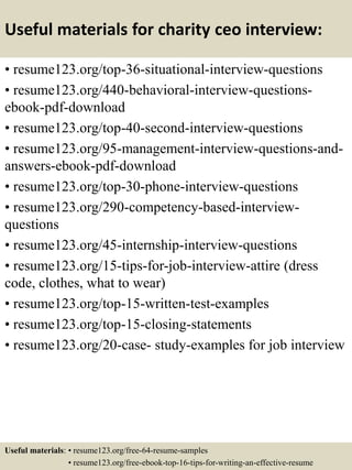 Useful materials for charity ceo interview:
• resume123.org/top-36-situational-interview-questions
• resume123.org/440-behavioral-interview-questions-
ebook-pdf-download
• resume123.org/top-40-second-interview-questions
• resume123.org/95-management-interview-questions-and-
answers-ebook-pdf-download
• resume123.org/top-30-phone-interview-questions
• resume123.org/290-competency-based-interview-
questions
• resume123.org/45-internship-interview-questions
• resume123.org/15-tips-for-job-interview-attire (dress
code, clothes, what to wear)
• resume123.org/top-15-written-test-examples
• resume123.org/top-15-closing-statements
• resume123.org/20-case- study-examples for job interview
Useful materials: • resume123.org/free-64-resume-samples
• resume123.org/free-ebook-top-16-tips-for-writing-an-effective-resume
 