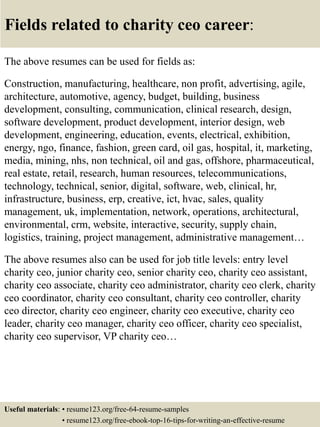 Fields related to charity ceo career:
The above resumes can be used for fields as:
Construction, manufacturing, healthcare, non profit, advertising, agile,
architecture, automotive, agency, budget, building, business
development, consulting, communication, clinical research, design,
software development, product development, interior design, web
development, engineering, education, events, electrical, exhibition,
energy, ngo, finance, fashion, green card, oil gas, hospital, it, marketing,
media, mining, nhs, non technical, oil and gas, offshore, pharmaceutical,
real estate, retail, research, human resources, telecommunications,
technology, technical, senior, digital, software, web, clinical, hr,
infrastructure, business, erp, creative, ict, hvac, sales, quality
management, uk, implementation, network, operations, architectural,
environmental, crm, website, interactive, security, supply chain,
logistics, training, project management, administrative management…
The above resumes also can be used for job title levels: entry level
charity ceo, junior charity ceo, senior charity ceo, charity ceo assistant,
charity ceo associate, charity ceo administrator, charity ceo clerk, charity
ceo coordinator, charity ceo consultant, charity ceo controller, charity
ceo director, charity ceo engineer, charity ceo executive, charity ceo
leader, charity ceo manager, charity ceo officer, charity ceo specialist,
charity ceo supervisor, VP charity ceo…
Useful materials: • resume123.org/free-64-resume-samples
• resume123.org/free-ebook-top-16-tips-for-writing-an-effective-resume
 