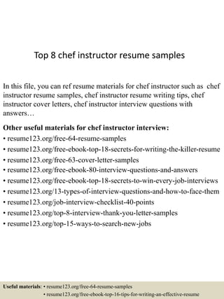 Top 8 chef instructor resume samples
In this file, you can ref resume materials for chef instructor such as chef
instructor resume samples, chef instructor resume writing tips, chef
instructor cover letters, chef instructor interview questions with
answers…
Other useful materials for chef instructor interview:
• resume123.org/free-64-resume-samples
• resume123.org/free-ebook-top-18-secrets-for-writing-the-killer-resume
• resume123.org/free-63-cover-letter-samples
• resume123.org/free-ebook-80-interview-questions-and-answers
• resume123.org/free-ebook-top-18-secrets-to-win-every-job-interviews
• resume123.org/13-types-of-interview-questions-and-how-to-face-them
• resume123.org/job-interview-checklist-40-points
• resume123.org/top-8-interview-thank-you-letter-samples
• resume123.org/top-15-ways-to-search-new-jobs
Useful materials: • resume123.org/free-64-resume-samples
• resume123.org/free-ebook-top-16-tips-for-writing-an-effective-resume
 