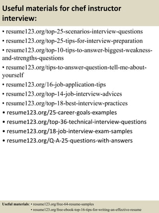 Useful materials for chef instructor
interview:
• resume123.org/top-25-scenarios-interview-questions
• resume123.org/top-25-tips-for-interview-preparation
• resume123.org/top-10-tips-to-answer-biggest-weakness-
and-strengths-questions
• resume123.org/tips-to-answer-question-tell-me-about-
yourself
• resume123.org/16-job-application-tips
• resume123.org/top-14-job-interview-advices
• resume123.org/top-18-best-interview-practices
• resume123.org/25-career-goals-examples
• resume123.org/top-36-technical-interview-questions
• resume123.org/18-job-interview-exam-samples
• resume123.org/Q-A-25-questions-with-answers
Useful materials: • resume123.org/free-64-resume-samples
• resume123.org/free-ebook-top-16-tips-for-writing-an-effective-resume
 