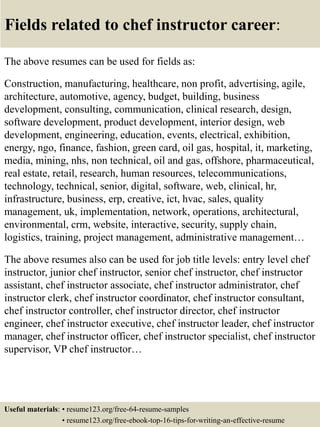 Fields related to chef instructor career:
The above resumes can be used for fields as:
Construction, manufacturing, healthcare, non profit, advertising, agile,
architecture, automotive, agency, budget, building, business
development, consulting, communication, clinical research, design,
software development, product development, interior design, web
development, engineering, education, events, electrical, exhibition,
energy, ngo, finance, fashion, green card, oil gas, hospital, it, marketing,
media, mining, nhs, non technical, oil and gas, offshore, pharmaceutical,
real estate, retail, research, human resources, telecommunications,
technology, technical, senior, digital, software, web, clinical, hr,
infrastructure, business, erp, creative, ict, hvac, sales, quality
management, uk, implementation, network, operations, architectural,
environmental, crm, website, interactive, security, supply chain,
logistics, training, project management, administrative management…
The above resumes also can be used for job title levels: entry level chef
instructor, junior chef instructor, senior chef instructor, chef instructor
assistant, chef instructor associate, chef instructor administrator, chef
instructor clerk, chef instructor coordinator, chef instructor consultant,
chef instructor controller, chef instructor director, chef instructor
engineer, chef instructor executive, chef instructor leader, chef instructor
manager, chef instructor officer, chef instructor specialist, chef instructor
supervisor, VP chef instructor…
Useful materials: • resume123.org/free-64-resume-samples
• resume123.org/free-ebook-top-16-tips-for-writing-an-effective-resume
 