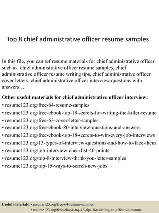 Top 8 chief administrative officer resume samples
In this file, you can ref resume materials for chief administrative officer
such as chief administrative officer resume samples, chief
administrative officer resume writing tips, chief administrative officer
cover letters, chief administrative officer interview questions with
answers…
Other useful materials for chief administrative officer interview:
• resume123.org/free-64-resume-samples
• resume123.org/free-ebook-top-18-secrets-for-writing-the-killer-resume
• resume123.org/free-63-cover-letter-samples
• resume123.org/free-ebook-80-interview-questions-and-answers
• resume123.org/free-ebook-top-18-secrets-to-win-every-job-interviews
• resume123.org/13-types-of-interview-questions-and-how-to-face-them
• resume123.org/job-interview-checklist-40-points
• resume123.org/top-8-interview-thank-you-letter-samples
• resume123.org/top-15-ways-to-search-new-jobs
Useful materials: • resume123.org/free-64-resume-samples
• resume123.org/free-ebook-top-16-tips-for-writing-an-effective-resume
 