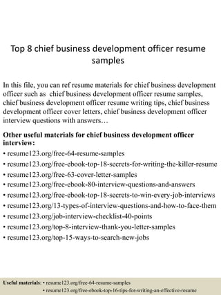 Top 8 chief business development officer resume
samples
In this file, you can ref resume materials for chief business development
officer such as chief business development officer resume samples,
chief business development officer resume writing tips, chief business
development officer cover letters, chief business development officer
interview questions with answers…
Other useful materials for chief business development officer
interview:
• resume123.org/free-64-resume-samples
• resume123.org/free-ebook-top-18-secrets-for-writing-the-killer-resume
• resume123.org/free-63-cover-letter-samples
• resume123.org/free-ebook-80-interview-questions-and-answers
• resume123.org/free-ebook-top-18-secrets-to-win-every-job-interviews
• resume123.org/13-types-of-interview-questions-and-how-to-face-them
• resume123.org/job-interview-checklist-40-points
• resume123.org/top-8-interview-thank-you-letter-samples
• resume123.org/top-15-ways-to-search-new-jobs
Useful materials: • resume123.org/free-64-resume-samples
• resume123.org/free-ebook-top-16-tips-for-writing-an-effective-resume
 