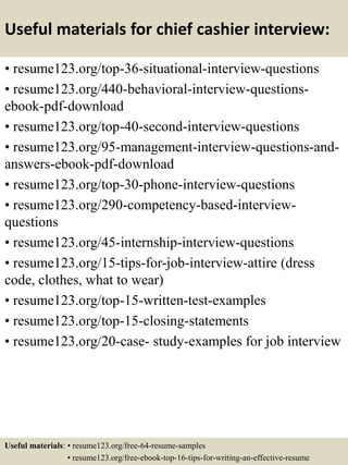 Useful materials for chief cashier interview:
• resume123.org/top-36-situational-interview-questions
• resume123.org/440-behavioral-interview-questions-
ebook-pdf-download
• resume123.org/top-40-second-interview-questions
• resume123.org/95-management-interview-questions-and-
answers-ebook-pdf-download
• resume123.org/top-30-phone-interview-questions
• resume123.org/290-competency-based-interview-
questions
• resume123.org/45-internship-interview-questions
• resume123.org/15-tips-for-job-interview-attire (dress
code, clothes, what to wear)
• resume123.org/top-15-written-test-examples
• resume123.org/top-15-closing-statements
• resume123.org/20-case- study-examples for job interview
Useful materials: • resume123.org/free-64-resume-samples
• resume123.org/free-ebook-top-16-tips-for-writing-an-effective-resume
 