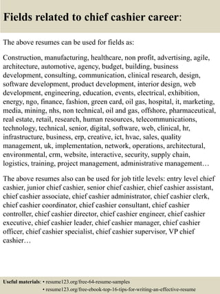 Fields related to chief cashier career:
The above resumes can be used for fields as:
Construction, manufacturing, healthcare, non profit, advertising, agile,
architecture, automotive, agency, budget, building, business
development, consulting, communication, clinical research, design,
software development, product development, interior design, web
development, engineering, education, events, electrical, exhibition,
energy, ngo, finance, fashion, green card, oil gas, hospital, it, marketing,
media, mining, nhs, non technical, oil and gas, offshore, pharmaceutical,
real estate, retail, research, human resources, telecommunications,
technology, technical, senior, digital, software, web, clinical, hr,
infrastructure, business, erp, creative, ict, hvac, sales, quality
management, uk, implementation, network, operations, architectural,
environmental, crm, website, interactive, security, supply chain,
logistics, training, project management, administrative management…
The above resumes also can be used for job title levels: entry level chief
cashier, junior chief cashier, senior chief cashier, chief cashier assistant,
chief cashier associate, chief cashier administrator, chief cashier clerk,
chief cashier coordinator, chief cashier consultant, chief cashier
controller, chief cashier director, chief cashier engineer, chief cashier
executive, chief cashier leader, chief cashier manager, chief cashier
officer, chief cashier specialist, chief cashier supervisor, VP chief
cashier…
Useful materials: • resume123.org/free-64-resume-samples
• resume123.org/free-ebook-top-16-tips-for-writing-an-effective-resume
 
