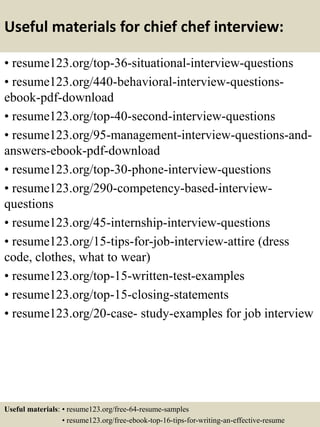 Useful materials for chief chef interview:
• resume123.org/top-36-situational-interview-questions
• resume123.org/440-behavioral-interview-questions-
ebook-pdf-download
• resume123.org/top-40-second-interview-questions
• resume123.org/95-management-interview-questions-and-
answers-ebook-pdf-download
• resume123.org/top-30-phone-interview-questions
• resume123.org/290-competency-based-interview-
questions
• resume123.org/45-internship-interview-questions
• resume123.org/15-tips-for-job-interview-attire (dress
code, clothes, what to wear)
• resume123.org/top-15-written-test-examples
• resume123.org/top-15-closing-statements
• resume123.org/20-case- study-examples for job interview
Useful materials: • resume123.org/free-64-resume-samples
• resume123.org/free-ebook-top-16-tips-for-writing-an-effective-resume
 