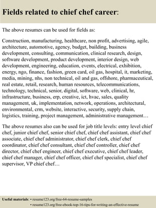 Fields related to chief chef career:
The above resumes can be used for fields as:
Construction, manufacturing, healthcare, non profit, advertising, agile,
architecture, automotive, agency, budget, building, business
development, consulting, communication, clinical research, design,
software development, product development, interior design, web
development, engineering, education, events, electrical, exhibition,
energy, ngo, finance, fashion, green card, oil gas, hospital, it, marketing,
media, mining, nhs, non technical, oil and gas, offshore, pharmaceutical,
real estate, retail, research, human resources, telecommunications,
technology, technical, senior, digital, software, web, clinical, hr,
infrastructure, business, erp, creative, ict, hvac, sales, quality
management, uk, implementation, network, operations, architectural,
environmental, crm, website, interactive, security, supply chain,
logistics, training, project management, administrative management…
The above resumes also can be used for job title levels: entry level chief
chef, junior chief chef, senior chief chef, chief chef assistant, chief chef
associate, chief chef administrator, chief chef clerk, chief chef
coordinator, chief chef consultant, chief chef controller, chief chef
director, chief chef engineer, chief chef executive, chief chef leader,
chief chef manager, chief chef officer, chief chef specialist, chief chef
supervisor, VP chief chef…
Useful materials: • resume123.org/free-64-resume-samples
• resume123.org/free-ebook-top-16-tips-for-writing-an-effective-resume
 