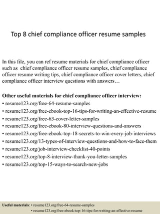 Top 8 chief compliance officer resume samples
In this file, you can ref resume materials for chief compliance officer
such as chief compliance officer resume samples, chief compliance
officer resume writing tips, chief compliance officer cover letters, chief
compliance officer interview questions with answers…
Other useful materials for chief compliance officer interview:
• resume123.org/free-64-resume-samples
• resume123.org/free-ebook-top-16-tips-for-writing-an-effective-resume
• resume123.org/free-63-cover-letter-samples
• resume123.org/free-ebook-80-interview-questions-and-answers
• resume123.org/free-ebook-top-18-secrets-to-win-every-job-interviews
• resume123.org/13-types-of-interview-questions-and-how-to-face-them
• resume123.org/job-interview-checklist-40-points
• resume123.org/top-8-interview-thank-you-letter-samples
• resume123.org/top-15-ways-to-search-new-jobs
Useful materials: • resume123.org/free-64-resume-samples
• resume123.org/free-ebook-top-16-tips-for-writing-an-effective-resume
 