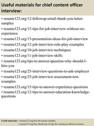 Useful materials for chief content officer
interview:
• resume123.org/12-followup-email-thank-you-letter-
samples
• resume123.org/15-tips-for-job-interview-withour-no-
experience
• resume123.org/15-presentation-ideas-for-job-interview
• resume123.org/12-job-interview-role-play-examples
• resume123.org/10-job-interview-techniques
• resume123.org/11-job-interview-skills
• resume123.org/tips-to-answer-question-why-should-I-
hire-you
• resume123.org/25-interview-questions-to-ask-employer
• resume123.org/25-job-interview-assessment-test-
examples
• resume123.org/15-tips-to-answer-experience-questions
• resume123.org/12-tips-to-answer-education-knowledge-
questions
Useful materials: • resume123.org/free-64-resume-samples
• resume123.org/free-ebook-top-16-tips-for-writing-an-effective-resume
 