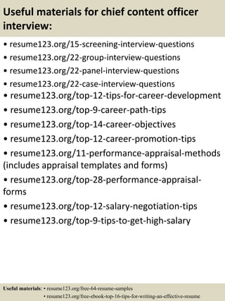 Useful materials for chief content officer
interview:
• resume123.org/15-screening-interview-questions
• resume123.org/22-group-interview-questions
• resume123.org/22-panel-interview-questions
• resume123.org/22-case-interview-questions
• resume123.org/top-12-tips-for-career-development
• resume123.org/top-9-career-path-tips
• resume123.org/top-14-career-objectives
• resume123.org/top-12-career-promotion-tips
• resume123.org/11-performance-appraisal-methods
(includes appraisal templates and forms)
• resume123.org/top-28-performance-appraisal-
forms
• resume123.org/top-12-salary-negotiation-tips
• resume123.org/top-9-tips-to-get-high-salary
Useful materials: • resume123.org/free-64-resume-samples
• resume123.org/free-ebook-top-16-tips-for-writing-an-effective-resume
 