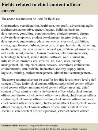 Fields related to chief content officer
career:
The above resumes can be used for fields as:
Construction, manufacturing, healthcare, non profit, advertising, agile,
architecture, automotive, agency, budget, building, business
development, consulting, communication, clinical research, design,
software development, product development, interior design, web
development, engineering, education, events, electrical, exhibition,
energy, ngo, finance, fashion, green card, oil gas, hospital, it, marketing,
media, mining, nhs, non technical, oil and gas, offshore, pharmaceutical,
real estate, retail, research, human resources, telecommunications,
technology, technical, senior, digital, software, web, clinical, hr,
infrastructure, business, erp, creative, ict, hvac, sales, quality
management, uk, implementation, network, operations, architectural,
environmental, crm, website, interactive, security, supply chain,
logistics, training, project management, administrative management…
The above resumes also can be used for job title levels: entry level chief
content officer, junior chief content officer, senior chief content officer,
chief content officer assistant, chief content officer associate, chief
content officer administrator, chief content officer clerk, chief content
officer coordinator, chief content officer consultant, chief content officer
controller, chief content officer director, chief content officer engineer,
chief content officer executive, chief content officer leader, chief content
officer manager, chief content officer officer, chief content officer
specialist, chief content officer supervisor, VP chief content officer…
Useful materials: • resume123.org/free-64-resume-samples
• resume123.org/free-ebook-top-16-tips-for-writing-an-effective-resume
 