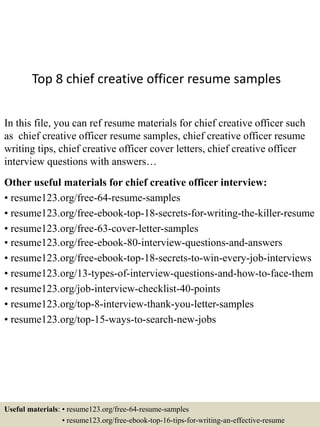 Top 8 chief creative officer resume samples
In this file, you can ref resume materials for chief creative officer such
as chief creative officer resume samples, chief creative officer resume
writing tips, chief creative officer cover letters, chief creative officer
interview questions with answers…
Other useful materials for chief creative officer interview:
• resume123.org/free-64-resume-samples
• resume123.org/free-ebook-top-18-secrets-for-writing-the-killer-resume
• resume123.org/free-63-cover-letter-samples
• resume123.org/free-ebook-80-interview-questions-and-answers
• resume123.org/free-ebook-top-18-secrets-to-win-every-job-interviews
• resume123.org/13-types-of-interview-questions-and-how-to-face-them
• resume123.org/job-interview-checklist-40-points
• resume123.org/top-8-interview-thank-you-letter-samples
• resume123.org/top-15-ways-to-search-new-jobs
Useful materials: • resume123.org/free-64-resume-samples
• resume123.org/free-ebook-top-16-tips-for-writing-an-effective-resume
 