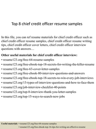 Top 8 chief credit officer resume samples
In this file, you can ref resume materials for chief credit officer such as
chief credit officer resume samples, chief credit officer resume writing
tips, chief credit officer cover letters, chief credit officer interview
questions with answers…
Other useful materials for chief credit officer interview:
• resume123.org/free-64-resume-samples
• resume123.org/free-ebook-top-18-secrets-for-writing-the-killer-resume
• resume123.org/free-63-cover-letter-samples
• resume123.org/free-ebook-80-interview-questions-and-answers
• resume123.org/free-ebook-top-18-secrets-to-win-every-job-interviews
• resume123.org/13-types-of-interview-questions-and-how-to-face-them
• resume123.org/job-interview-checklist-40-points
• resume123.org/top-8-interview-thank-you-letter-samples
• resume123.org/top-15-ways-to-search-new-jobs
Useful materials: • resume123.org/free-64-resume-samples
• resume123.org/free-ebook-top-16-tips-for-writing-an-effective-resume
 