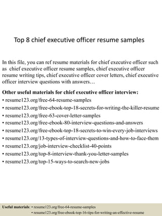 Top 8 chief executive officer resume samples
In this file, you can ref resume materials for chief executive officer such
as chief executive officer resume samples, chief executive officer
resume writing tips, chief executive officer cover letters, chief executive
officer interview questions with answers…
Other useful materials for chief executive officer interview:
• resume123.org/free-64-resume-samples
• resume123.org/free-ebook-top-18-secrets-for-writing-the-killer-resume
• resume123.org/free-63-cover-letter-samples
• resume123.org/free-ebook-80-interview-questions-and-answers
• resume123.org/free-ebook-top-18-secrets-to-win-every-job-interviews
• resume123.org/13-types-of-interview-questions-and-how-to-face-them
• resume123.org/job-interview-checklist-40-points
• resume123.org/top-8-interview-thank-you-letter-samples
• resume123.org/top-15-ways-to-search-new-jobs
Useful materials: • resume123.org/free-64-resume-samples
• resume123.org/free-ebook-top-16-tips-for-writing-an-effective-resume
 