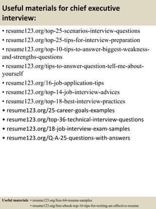 Useful materials for chief executive
interview:
• resume123.org/top-25-scenarios-interview-questions
• resume123.org/top-25-tips-for-interview-preparation
• resume123.org/top-10-tips-to-answer-biggest-weakness-
and-strengths-questions
• resume123.org/tips-to-answer-question-tell-me-about-
yourself
• resume123.org/16-job-application-tips
• resume123.org/top-14-job-interview-advices
• resume123.org/top-18-best-interview-practices
• resume123.org/25-career-goals-examples
• resume123.org/top-36-technical-interview-questions
• resume123.org/18-job-interview-exam-samples
• resume123.org/Q-A-25-questions-with-answers
Useful materials: • resume123.org/free-64-resume-samples
• resume123.org/free-ebook-top-16-tips-for-writing-an-effective-resume
 
